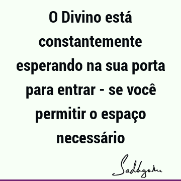 O Divino está constantemente esperando na sua porta para entrar - se você permitir o espaço necessá