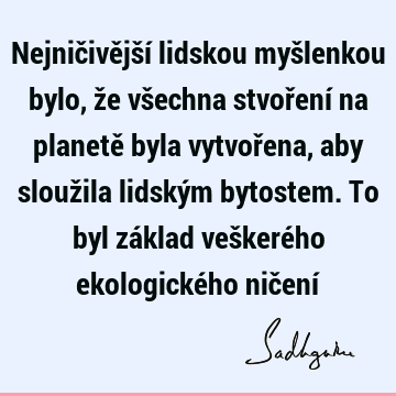 Nejničivější lidskou myšlenkou bylo, že všechna stvoření na planetě byla vytvořena, aby sloužila lidským bytostem. To byl základ veškerého ekologického ničení