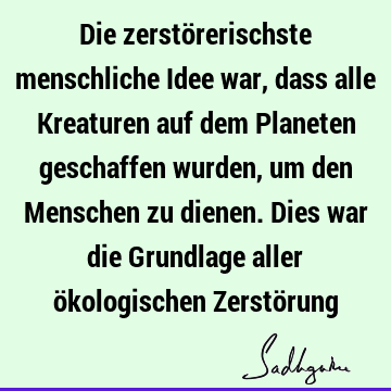 Die zerstörerischste menschliche Idee war, dass alle Kreaturen auf dem Planeten geschaffen wurden, um den Menschen zu dienen. Dies war die Grundlage aller ö