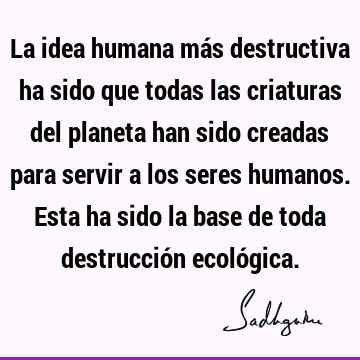 La idea humana más destructiva ha sido que todas las criaturas del planeta han sido creadas para servir a los seres humanos. Esta ha sido la base de toda