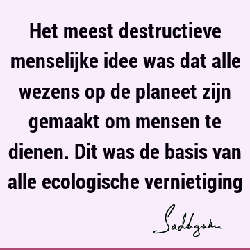 Het meest destructieve menselijke idee was dat alle wezens op de planeet zijn gemaakt om mensen te dienen. Dit was de basis van alle ecologische