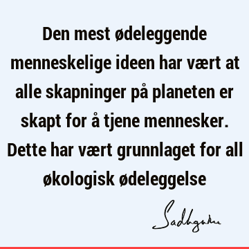 Den mest ødeleggende menneskelige ideen har vært at alle skapninger på planeten er skapt for å tjene mennesker. Dette har vært grunnlaget for all økologisk ø