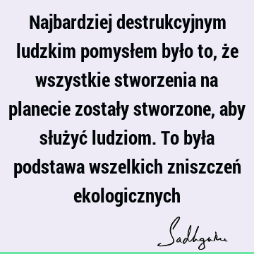 Najbardziej destrukcyjnym ludzkim pomysłem było to, że wszystkie stworzenia na planecie zostały stworzone, aby służyć ludziom. To była podstawa wszelkich