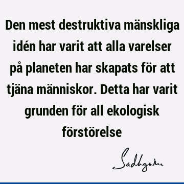 Den mest destruktiva mänskliga idén har varit att alla varelser på planeten har skapats för att tjäna människor. Detta har varit grunden för all ekologisk fö