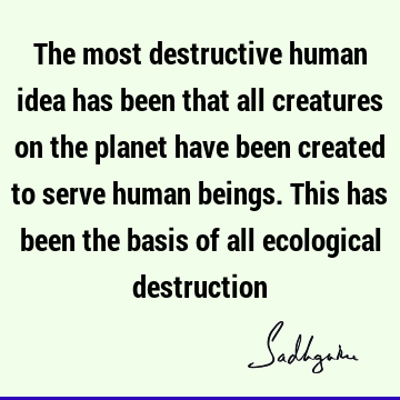 The most destructive human idea has been that all creatures on the planet have been created to serve human beings. This has been the basis of all ecological