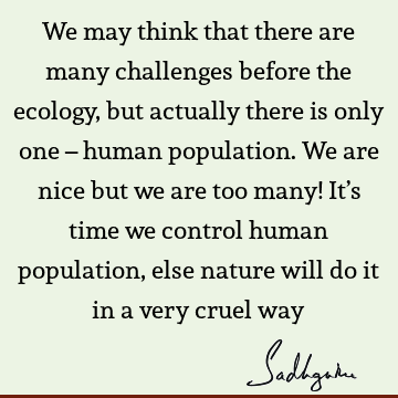 We may think that there are many challenges before the ecology, but actually there is only one – human population. We are nice but we are too many! It’s time