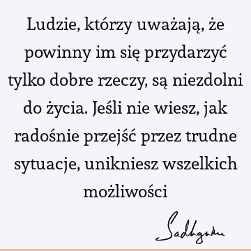 Ludzie, którzy uważają, że powinny im się przydarzyć tylko dobre rzeczy, są niezdolni do życia. Jeśli nie wiesz, jak radośnie przejść przez trudne sytuacje,