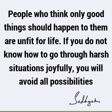 People who think only good things should happen to them are unfit for life. If you do not know how to go through harsh situations joyfully, you will avoid all