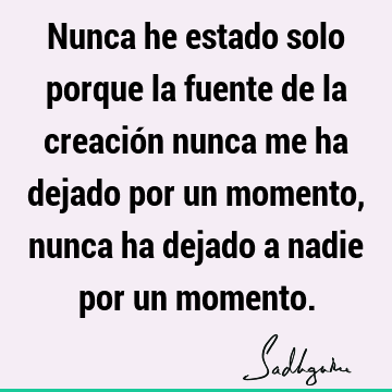 Nunca he estado solo porque la fuente de la creación nunca me ha dejado por un momento, nunca ha dejado a nadie por un