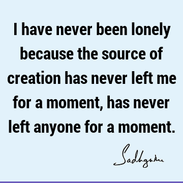 I have never been lonely because the source of creation has never left me for a moment, has never left anyone for a