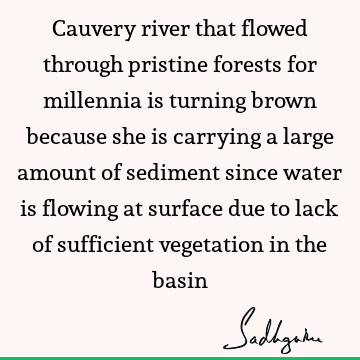 Cauvery river that flowed through pristine forests for millennia is turning brown because she is carrying a large amount of sediment since water is flowing at