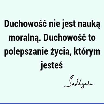 Duchowość nie jest nauką moralną. Duchowość to polepszanie życia, którym jesteś