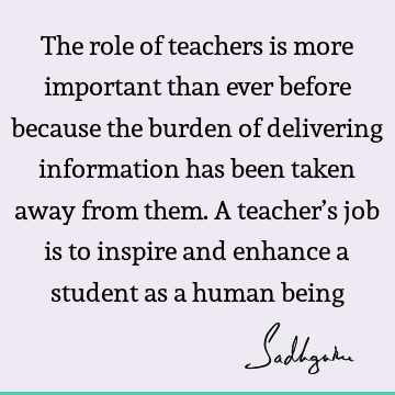 The role of teachers is more important than ever before because the burden of delivering information has been taken away from them. A teacher’s job is to