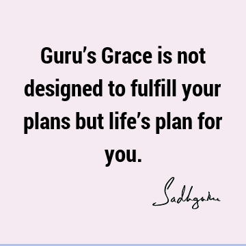 Guru’s Grace is not designed to fulfill your plans but life’s plan for