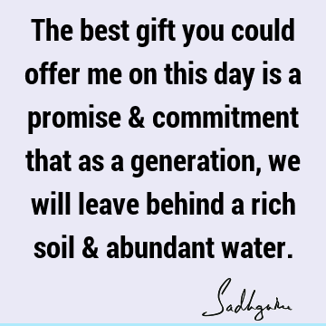 The best gift you could offer me on this day is a promise & commitment that as a generation, we will leave behind a rich soil & abundant