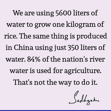 We are using 5600 liters of water to grow one kilogram of rice. The same thing is produced in China using just 350 liters of water. 84% of the nation