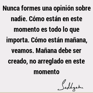 Nunca formes una opinión sobre nadie. Cómo están en este momento es todo lo que importa. Cómo están mañana, veamos. Mañana debe ser creado, no arreglado en