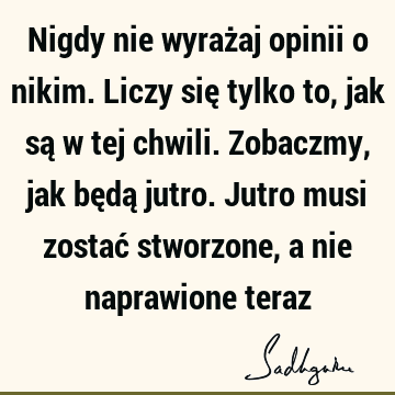 Nigdy nie wyrażaj opinii o nikim. Liczy się tylko to, jak są w tej chwili. Zobaczmy, jak będą jutro. Jutro musi zostać stworzone, a nie naprawione