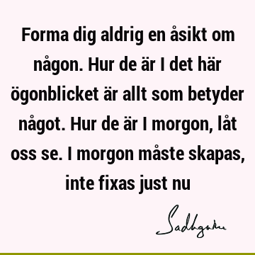 Forma dig aldrig en åsikt om någon. Hur de är i det här ögonblicket är allt som betyder något. Hur de är i morgon, låt oss se. I morgon måste skapas, inte