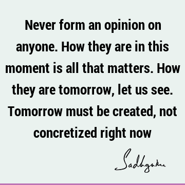 Never form an opinion on anyone. How they are in this moment is all that matters. How they are tomorrow, let us see. Tomorrow must be created, not concretized