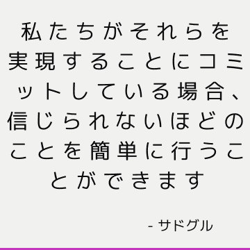 私たちがそれらを実現することにコミットしている場合、信じられないほどのことを簡単に行うことができます