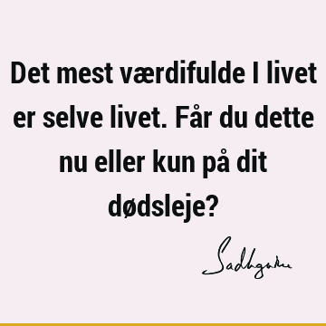 Det mest værdifulde i livet er selve livet. Får du dette nu eller kun på dit dødsleje?