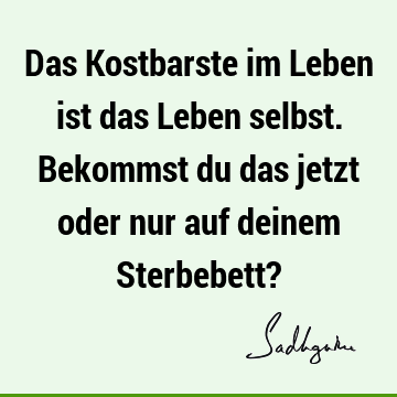 Das Kostbarste im Leben ist das Leben selbst. Bekommst du das jetzt oder nur auf deinem Sterbebett?