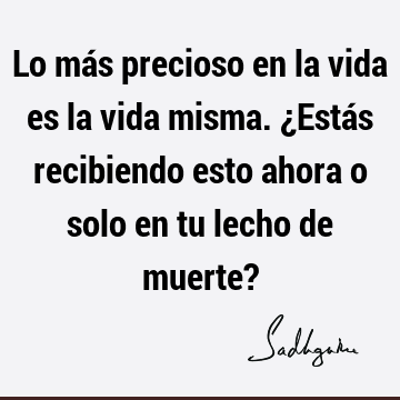 Lo más precioso en la vida es la vida misma. ¿Estás recibiendo esto ahora o solo en tu lecho de muerte?