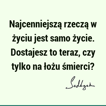 Najcenniejszą rzeczą w życiu jest samo życie. Dostajesz to teraz, czy tylko na łożu śmierci?