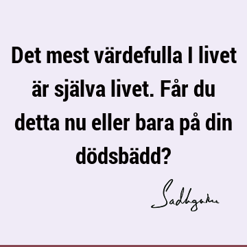 Det mest värdefulla i livet är själva livet. Får du detta nu eller bara på din dödsbädd?