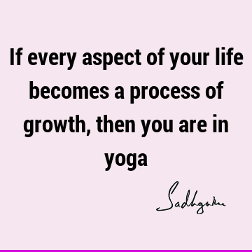 If every aspect of your life becomes a process of growth, then you are in
