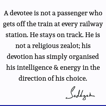 A devotee is not a passenger who gets off the train at every railway station. He stays on track. He is not a religious zealot; his devotion has simply