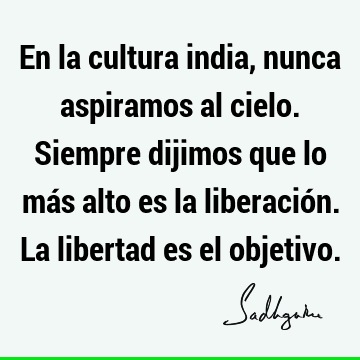 En la cultura india, nunca aspiramos al cielo. Siempre dijimos que lo más alto es la liberación. La libertad es el