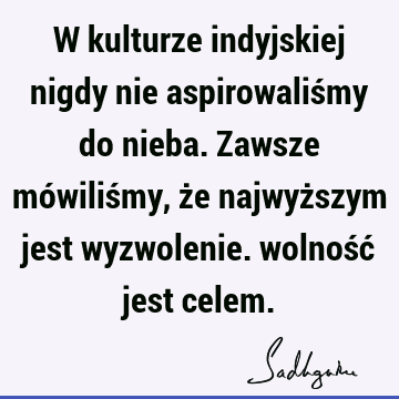 W kulturze indyjskiej nigdy nie aspirowaliśmy do nieba. Zawsze mówiliśmy, że najwyższym jest wyzwolenie. wolność jest