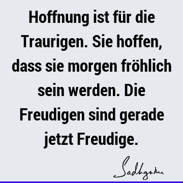 Hoffnung ist für die Traurigen. Sie hoffen, dass sie morgen fröhlich sein werden. Die Freudigen sind gerade jetzt F