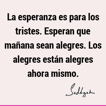 La esperanza es para los tristes. Esperan que mañana sean alegres. Los alegres están alegres ahora