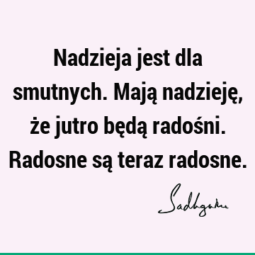 Nadzieja jest dla smutnych. Mają nadzieję, że jutro będą radośni. Radosne są teraz