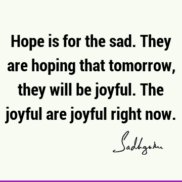 Hope is for the sad. They are hoping that tomorrow, they will be joyful. The joyful are joyful right