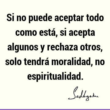 Si no puede aceptar todo como está, si acepta algunos y rechaza otros, solo tendrá moralidad, no