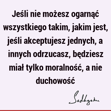 Jeśli nie możesz ogarnąć wszystkiego takim, jakim jest, jeśli akceptujesz jednych, a innych odrzucasz, będziesz miał tylko moralność, a nie duchowość