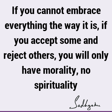 If you cannot embrace everything the way it is, if you accept some and reject others, you will only have morality, no