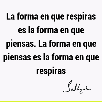 La forma en que respiras es la forma en que piensas. La forma en que piensas es la forma en que