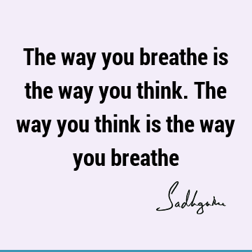 The way you breathe is the way you think. The way you think is the way you