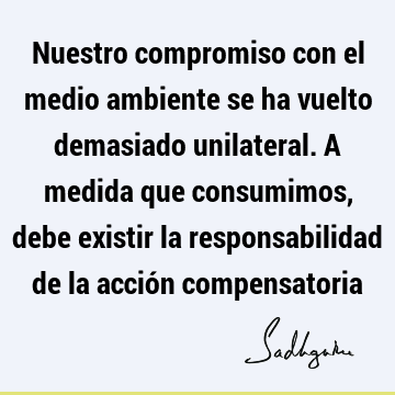 Nuestro compromiso con el medio ambiente se ha vuelto demasiado unilateral. A medida que consumimos, debe existir la responsabilidad de la acción