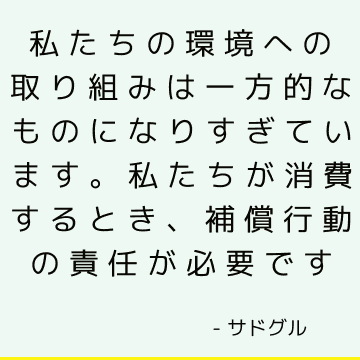 私たちの環境への取り組みは一方的なものになりすぎています。 私たちが消費するとき、補償行動の責任が必要です