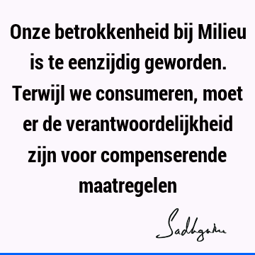 Onze betrokkenheid bij Milieu is te eenzijdig geworden. Terwijl we consumeren, moet er de verantwoordelijkheid zijn voor compenserende