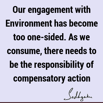 Our engagement with Environment has become too one-sided. As we consume, there needs to be the responsibility of compensatory