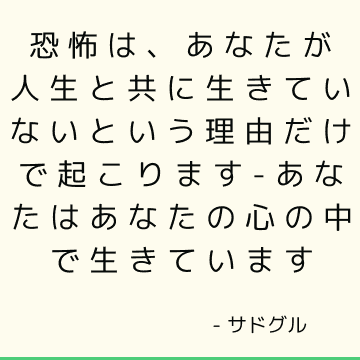 恐怖は、あなたが人生と共に生きていないという理由だけで起こります-あなたはあなたの心の中で生きています