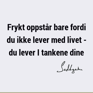 Frykt oppstår bare fordi du ikke lever med livet - du lever i tankene