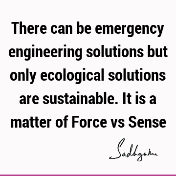 There can be emergency engineering solutions but only ecological solutions are sustainable. It is a matter of Force vs S